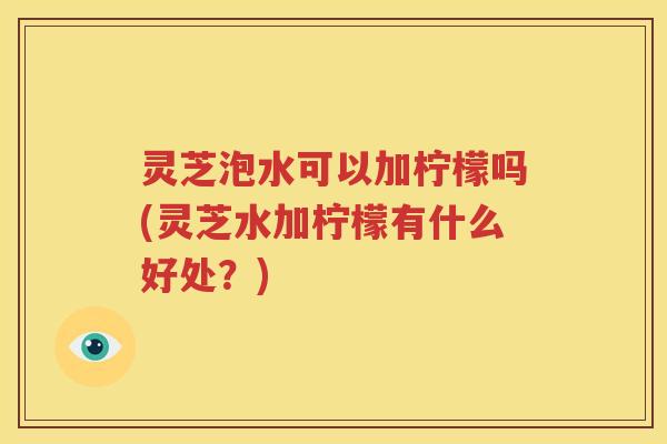 灵芝泡水可以加柠檬吗(灵芝水加柠檬有什么好处？)