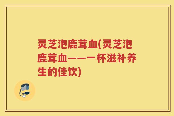 灵芝泡鹿茸(灵芝泡鹿茸——一杯滋补养生的佳饮)