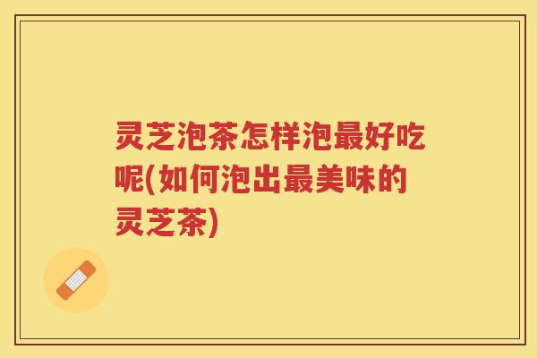 灵芝泡茶怎样泡好吃呢(如何泡出美味的灵芝茶)
