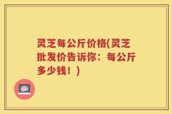 灵芝每公斤价格(灵芝批发价告诉你：每公斤多少钱！)