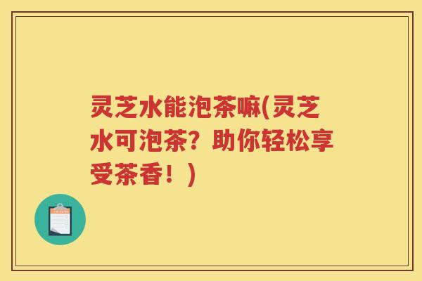 灵芝水能泡茶嘛(灵芝水可泡茶？助你轻松享受茶香！)