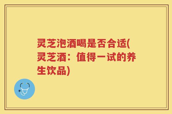 灵芝泡酒喝是否合适(灵芝酒：值得一试的养生饮品)