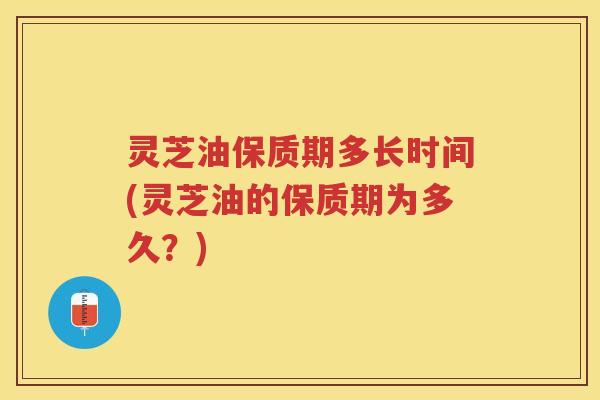 灵芝油保质期多长时间(灵芝油的保质期为多久？)