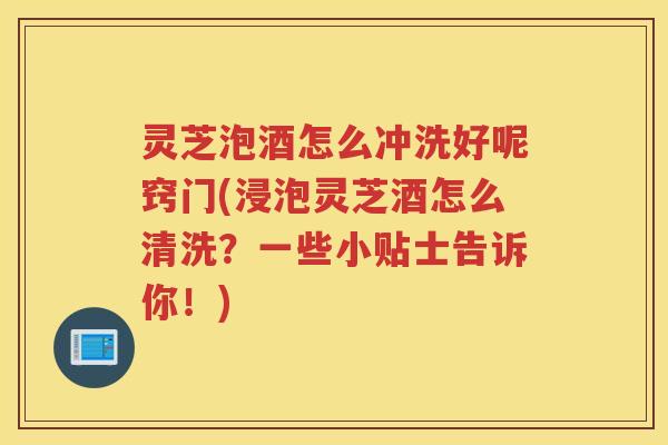 灵芝泡酒怎么冲洗好呢窍门(浸泡灵芝酒怎么清洗？一些小贴士告诉你！)