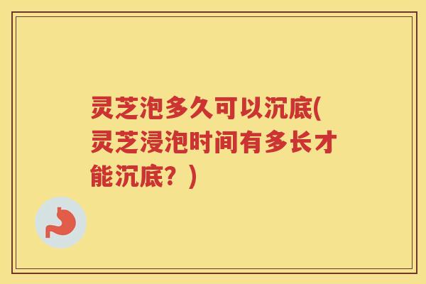 灵芝泡多久可以沉底(灵芝浸泡时间有多长才能沉底？)