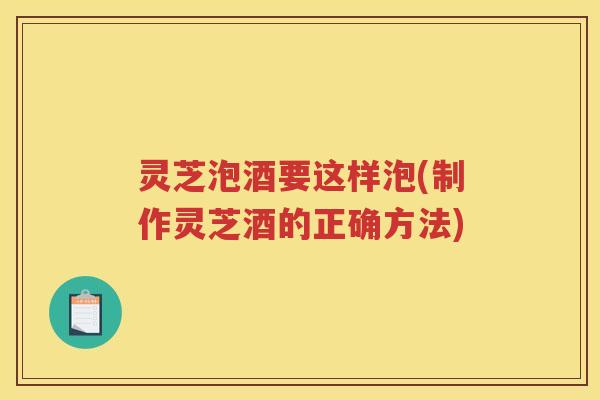 灵芝泡酒要这样泡(制作灵芝酒的正确方法)