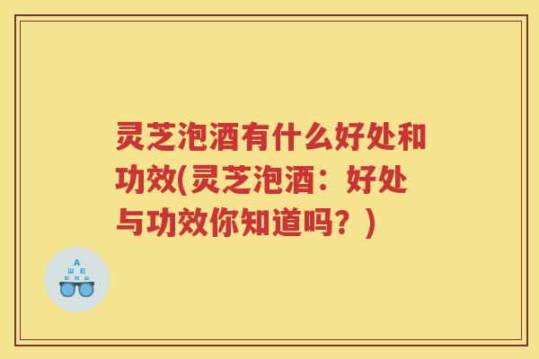 灵芝泡酒有什么好处和功效(灵芝泡酒：好处与功效你知道吗？)
