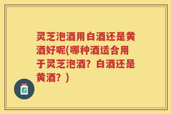 灵芝泡酒用白酒还是黄酒好呢(哪种酒适合用于灵芝泡酒？白酒还是黄酒？)