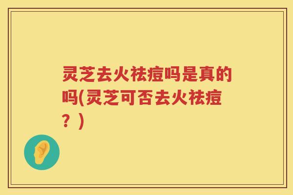 灵芝去火祛痘吗是真的吗(灵芝可否去火祛痘？)