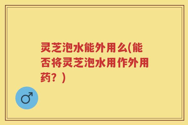 灵芝泡水能外用么(能否将灵芝泡水用作外用药？)