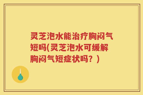 灵芝泡水能胸闷气短吗(灵芝泡水可缓解胸闷气短症状吗？)