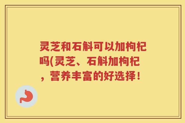 灵芝和石斛可以加枸杞吗(灵芝、石斛加枸杞，营养丰富的好选择！