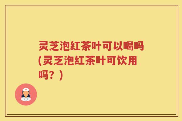 灵芝泡红茶叶可以喝吗(灵芝泡红茶叶可饮用吗？)