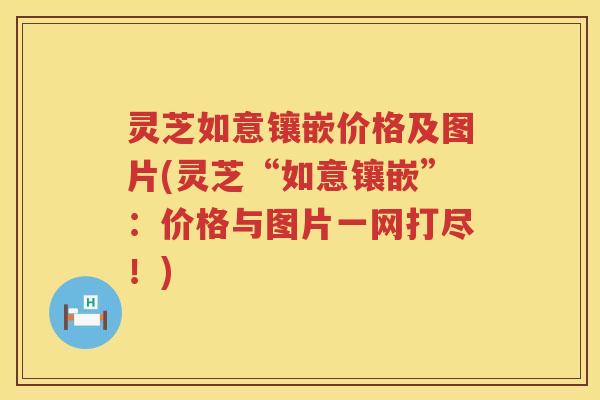 灵芝如意镶嵌价格及图片(灵芝“如意镶嵌”：价格与图片一网打尽！)