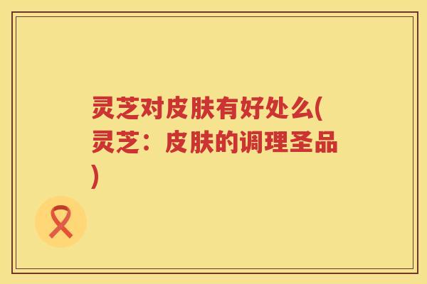 灵芝对有好处么(灵芝：的调理圣品)