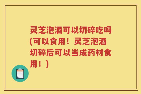 灵芝泡酒可以切碎吃吗(可以食用！灵芝泡酒切碎后可以当成药材食用！)