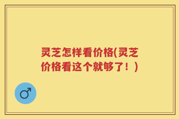 灵芝怎样看价格(灵芝价格看这个就够了！)