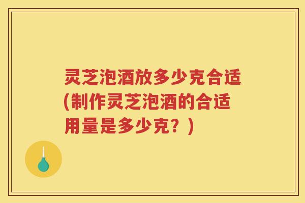 灵芝泡酒放多少克合适(制作灵芝泡酒的合适用量是多少克？)