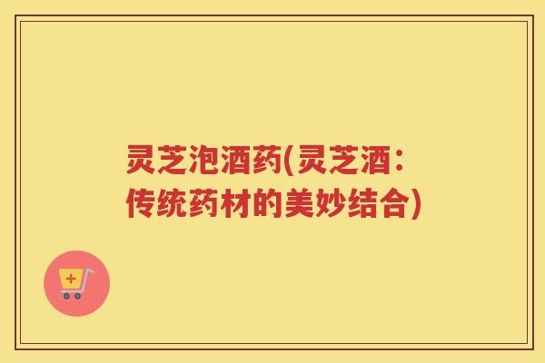 灵芝泡酒药(灵芝酒：传统药材的美妙结合)