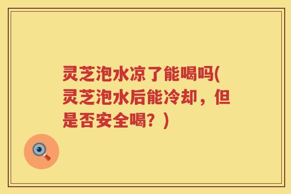灵芝泡水凉了能喝吗(灵芝泡水后能冷却,但是否安全喝?) 灵芝泡水凉了能喝吗(灵芝泡水后能冷却,但是否安全喝?)
