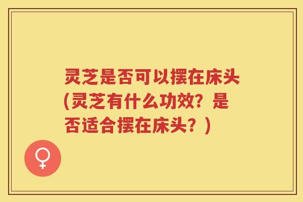 灵芝是否可以摆在床头(灵芝有什么功效？是否适合摆在床头？)