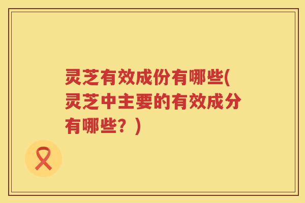 灵芝有效成份有哪些(灵芝中主要的有效成分有哪些?) 灵芝有效成份有哪些(灵芝中主要的有效成分有哪些?)