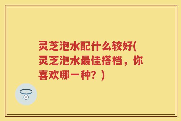 灵芝泡水配什么较好(灵芝泡水佳搭档，你喜欢哪一种？)