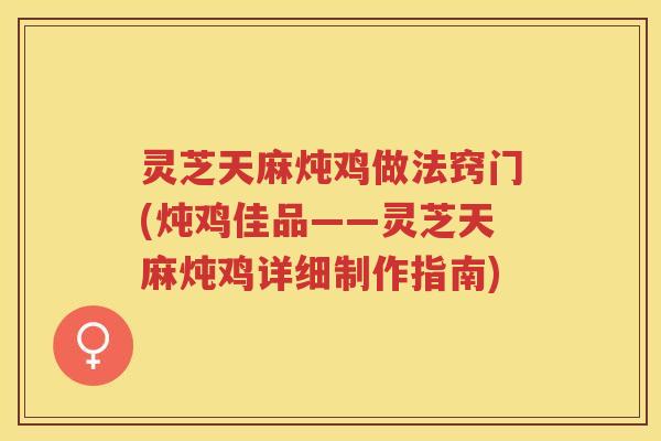灵芝天麻炖鸡做法窍门(炖鸡佳品——灵芝天麻炖鸡详细制作指南)