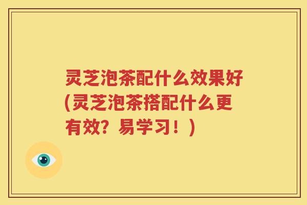 灵芝泡茶配什么效果好(灵芝泡茶搭配什么更有效？易学习！)