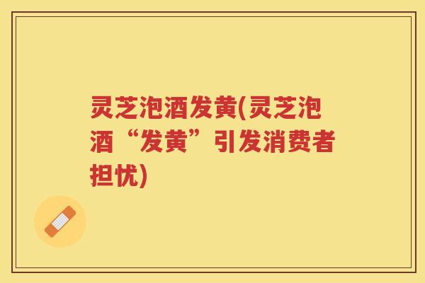 灵芝泡酒发黄(灵芝泡酒“发黄”引发消费者担忧)