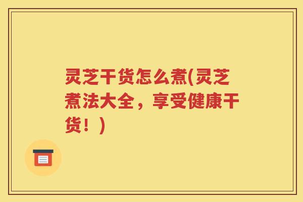 灵芝干货怎么煮(灵芝煮法大全，享受健康干货！)