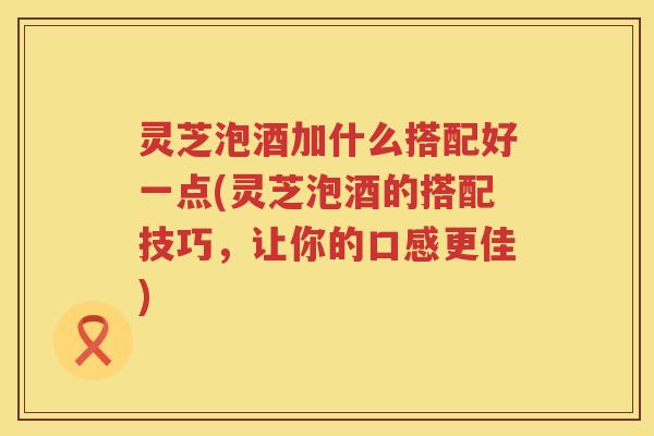 灵芝泡酒加什么搭配好一点(灵芝泡酒的搭配技巧，让你的口感更佳)