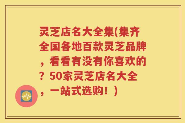 灵芝店名大全集(集齐全国各地百款灵芝品牌，看看有没有你喜欢的？50家灵芝店名大全，一站式选购！)