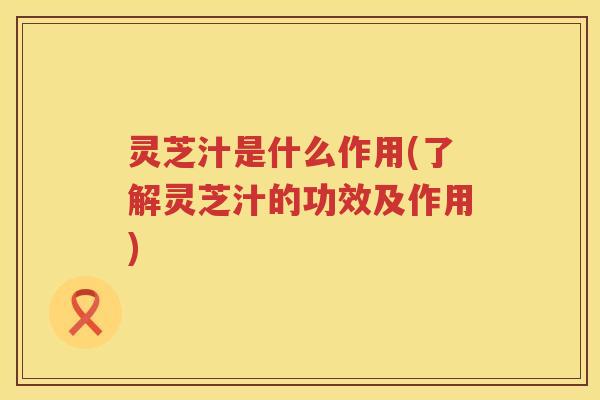灵芝汁是什么作用(了解灵芝汁的功效及作用)