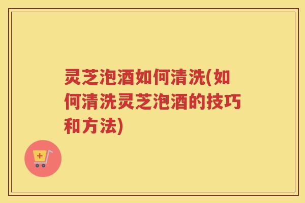 灵芝泡酒如何清洗(如何清洗灵芝泡酒的技巧和方法)