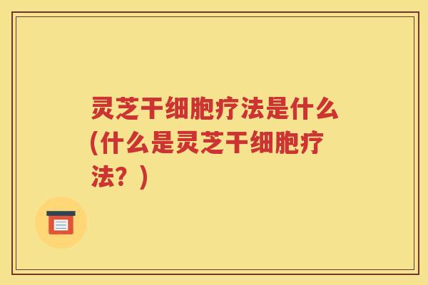灵芝干细胞疗法是什么(什么是灵芝干细胞疗法？)