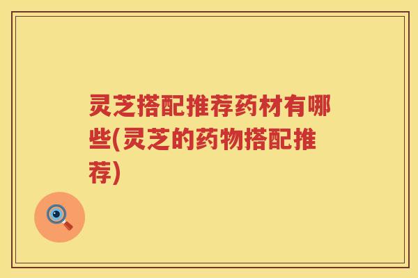 灵芝搭配推荐药材有哪些(灵芝的搭配推荐)