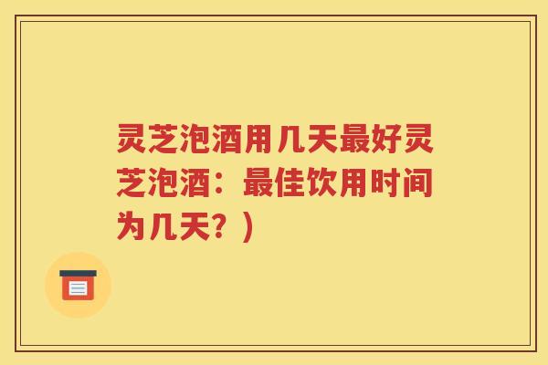 灵芝泡酒用几天最好灵芝泡酒：最佳饮用时间为几天？)
