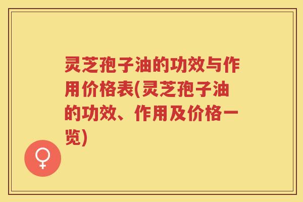 灵芝孢子油的功效与作用价格表(灵芝孢子油的功效、作用及价格一览)