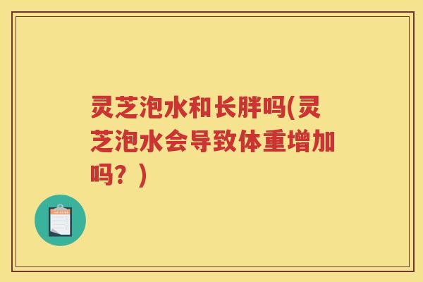 灵芝泡水和长胖吗(灵芝泡水会导致体重增加吗？)
