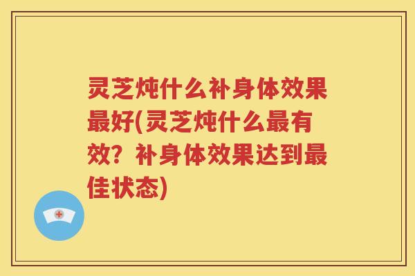 灵芝炖什么补身体效果好(灵芝炖什么有效？补身体效果达到佳状态)