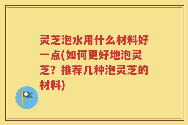 灵芝泡水用什么材料好一点(如何更好地泡灵芝？推荐几种泡灵芝的材料)