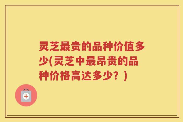 灵芝贵的品种价值多少(灵芝中昂贵的品种价格高达多少？)