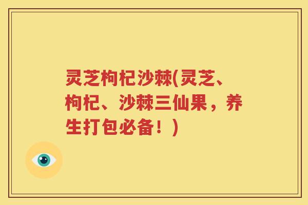 灵芝枸杞沙棘(灵芝、枸杞、沙棘三仙果，养生打包必备！)