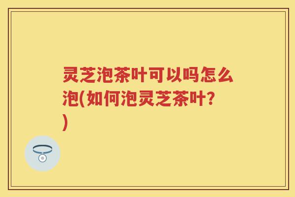 灵芝泡茶叶可以吗怎么泡(如何泡灵芝茶叶？)