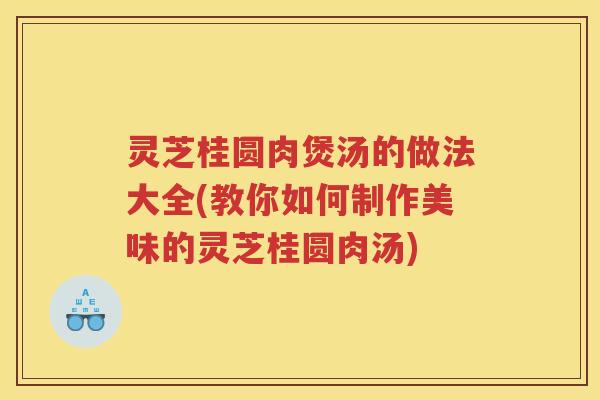 灵芝桂圆肉煲汤的做法大全(教你如何制作美味的灵芝桂圆肉汤)