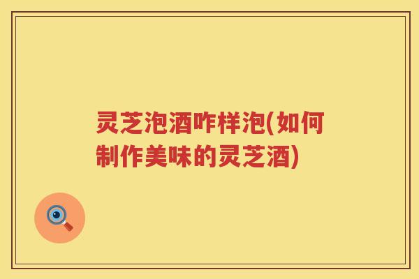 灵芝泡酒咋样泡(如何制作美味的灵芝酒)