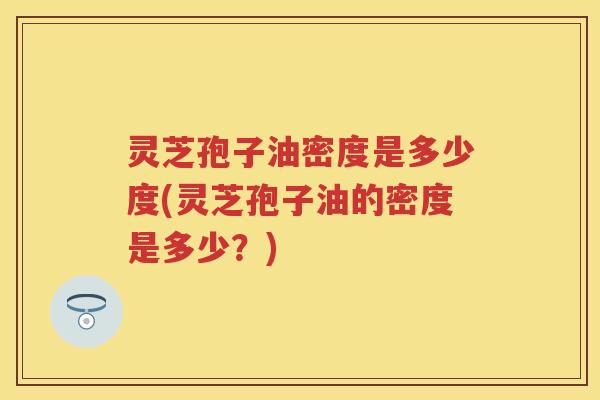 灵芝孢子油密度是多少度(灵芝孢子油的密度是多少？)