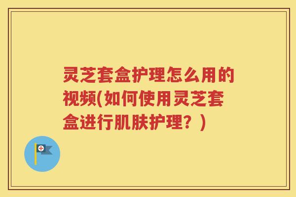 灵芝套盒护理怎么用的视频(如何使用灵芝套盒进行肌肤护理？)