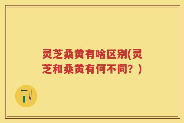 灵芝桑黄有啥区别(灵芝和桑黄有何不同？)